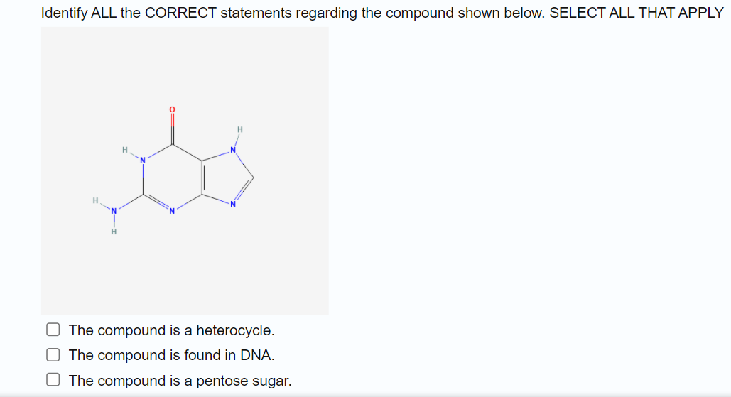 Identify ALL the CORRECT statements regarding the compound shown below. SELECT ALL THAT APPLY
H.
The compound is a heterocycle.
O The compound is found in DNA.
O The compound is a pentose sugar.

