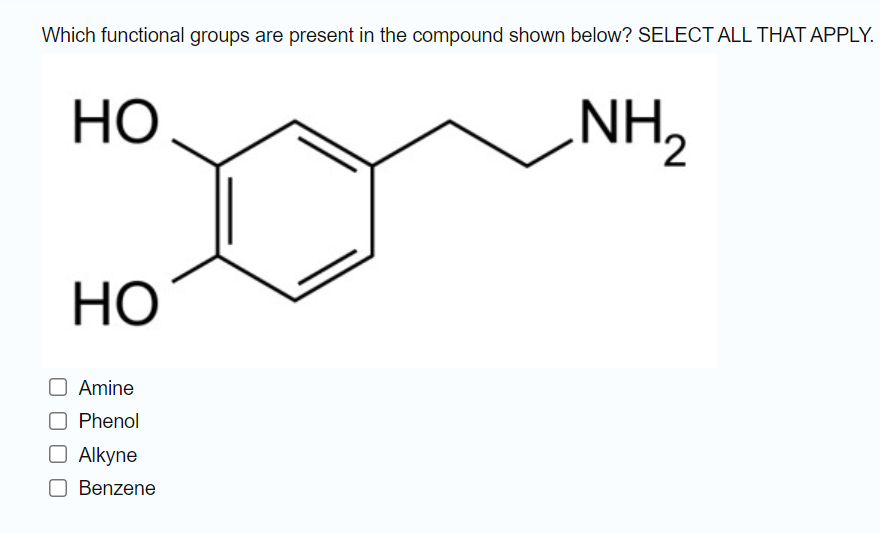 Which functional groups are present in the compound shown below? SELECT ALL THAT APPLY.
НО
NH2
НО
Amine
Phenol
O Alkyne
Benzene
