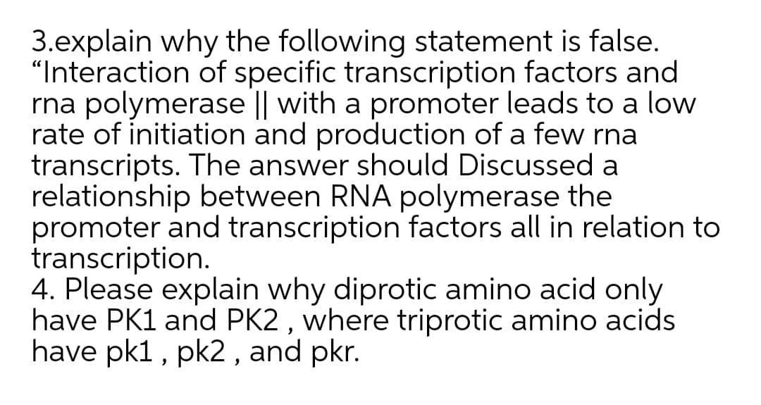 3.explain why the following statement is false.
"Interaction of specific transcription factors and
rna polymerase || with a promoter leads to a low
rate of initiation and production of a few rna
transcripts. The answer should Discussed a
relationship between RNA polymerase the
promoter and transcription factors all in relation to
transcription.
4. Please explain why diprotic amino acid only
have PK1 and PK2 , where triprotic amino acids
have pk1, pk2 , and pkr.
