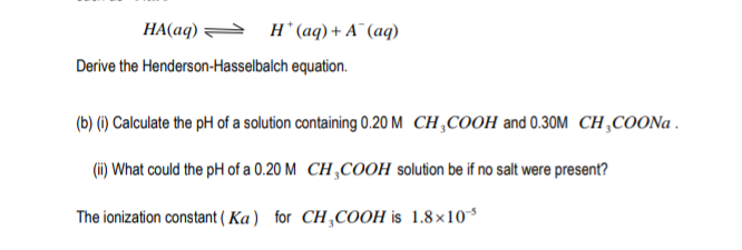 HA(aq) = H* (aq)+ A¯ (aq)
Derive the Henderson-Hasselbalch equation.
(b) (1) Calculate the pH of a solution containing 0.20 M CH,COOH and 0.30M CH,COON .
(i) What could the pH of a 0.20 M CH,COOH solution be if no salt were present?
The ionization constant ( Ka) for CH,COOH is 1.8×10*
