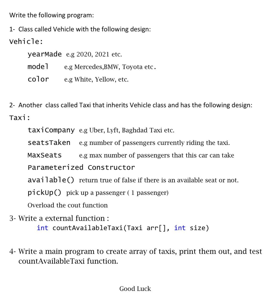 Write the following program:
1- Class called Vehicle with the following design:
Vehicle:
yearMade e.g 2020, 2021 etc.
model
e.g Mercedes,BMW, Toyota etc.
color
e.g White, Yellow, etc.
2- Another class called Taxi that inherits Vehicle class and has the following design:
Таxi:
taxicompany e.g Uber, Lyft, Baghdad Taxi etc.
seatsTaken
e.g number of passengers currently riding the taxi.
MaxSeats
e.g max number of passengers that this car can take
Parameterized Constructor
available() return true of false if there is an available seat or not.
pickup() pick up a passenger ( 1 passenger)
Overload the cout function
3- Write a external function :
int countAvailableTaxi (Taxi arr[], int size)
4- Write a main program to create array of taxis, print them out, and test
countAvailableTaxi function.
Good Luck
