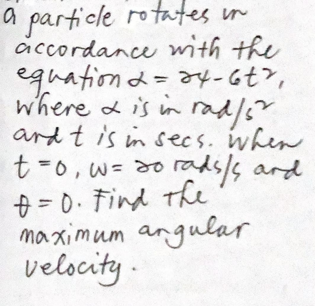 a particle rotates in
accordance with the
equationd=ay-6t>,
where & is in
ard t is in secs. when
t%30,w%3d0
+=0.Find the
maximum angular
velocity.
rad/s"
2.
rads/s ard
