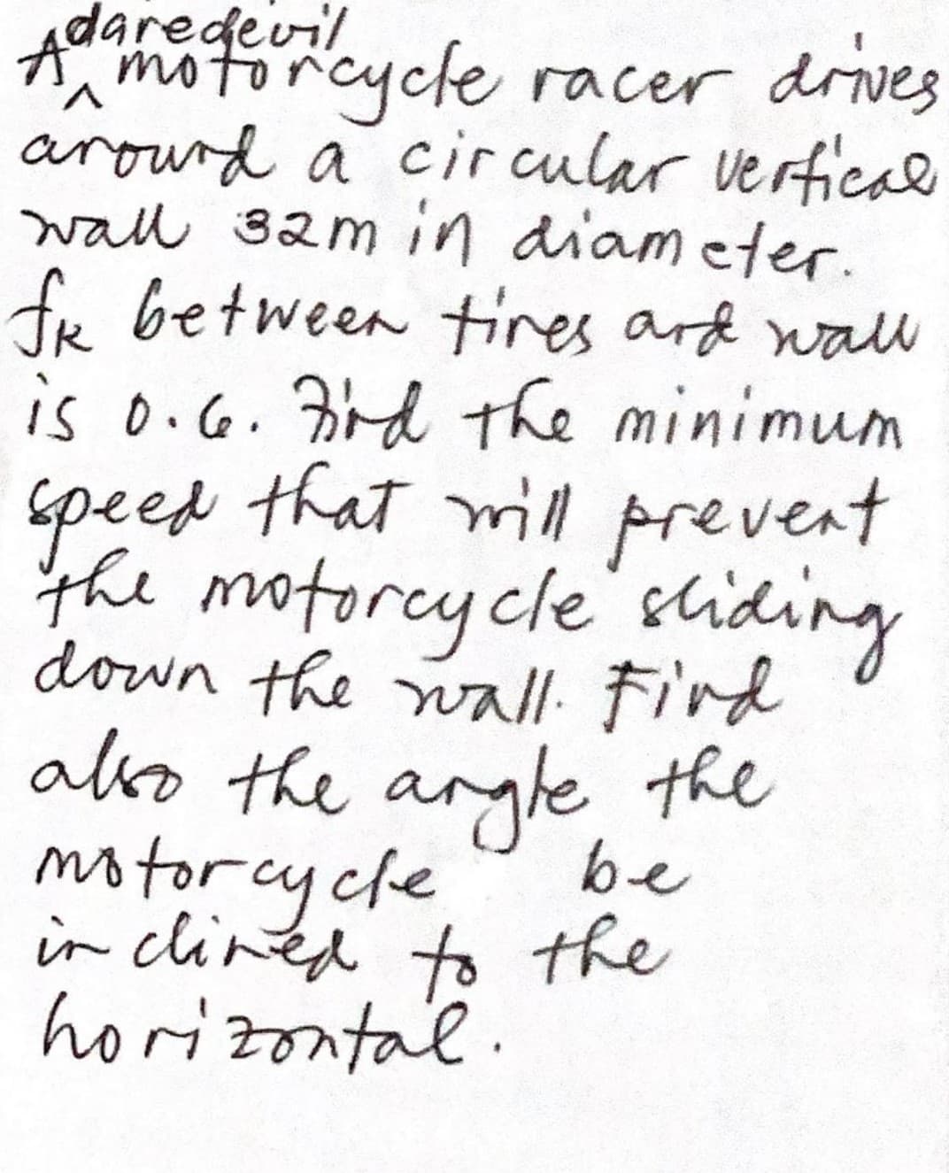 Adar
edevil
motorcycle racer drives
V.
arourd a cir cular vertical
wall 32m in diam eter.
fr between tres ard wall
is o.G. rd the minimum
speed that ill prevent
the motorcycle'sliding
down the wall: Fird
ako the argle the
motorcycle
in clined to the
horizontal.
be
