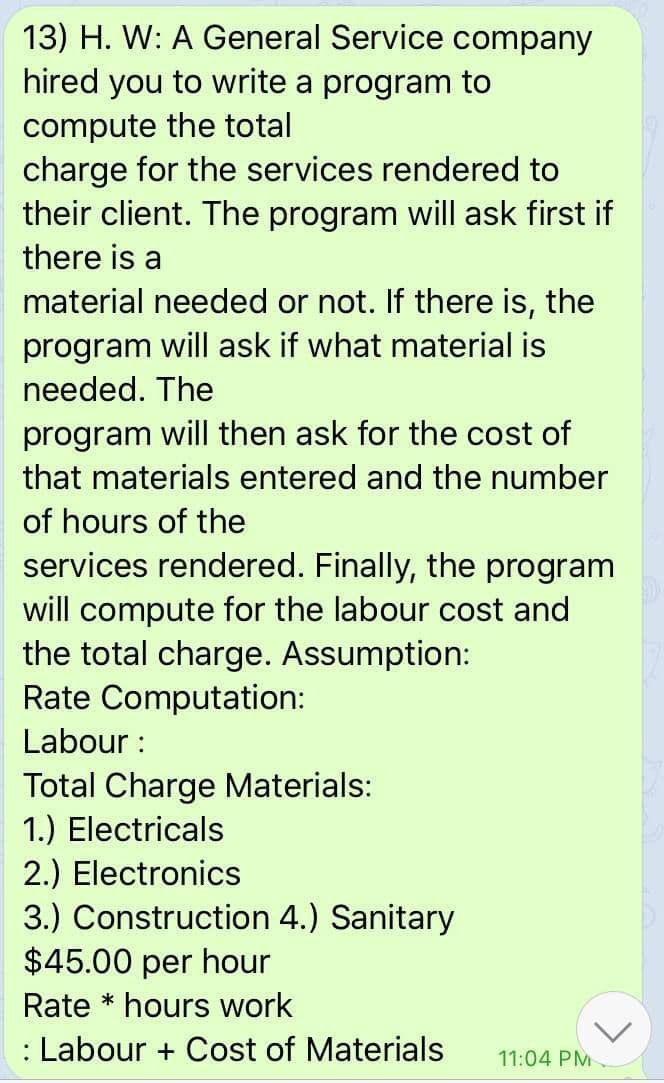 13) H. W: A General Service company
hired you to write a program to
compute the total
charge for the services rendered to
their client. The program will ask first if
there is a
material needed or not. If there is, the
program will ask if what material is
needed. The
program
will then ask for the cost of
that materials entered and the number
of hours of the
services rendered. Finally, the program
will compute for the labour cost and
the total charge. Assumption:
Rate Computation:
Labour :
Total Charge Materials:
1.) Electricals
2.) Electronics
3.) Construction 4.) Sanitary
$45.00 per hour
Rate * hours work
: Labour + Cost of Materials
11:04 PM
