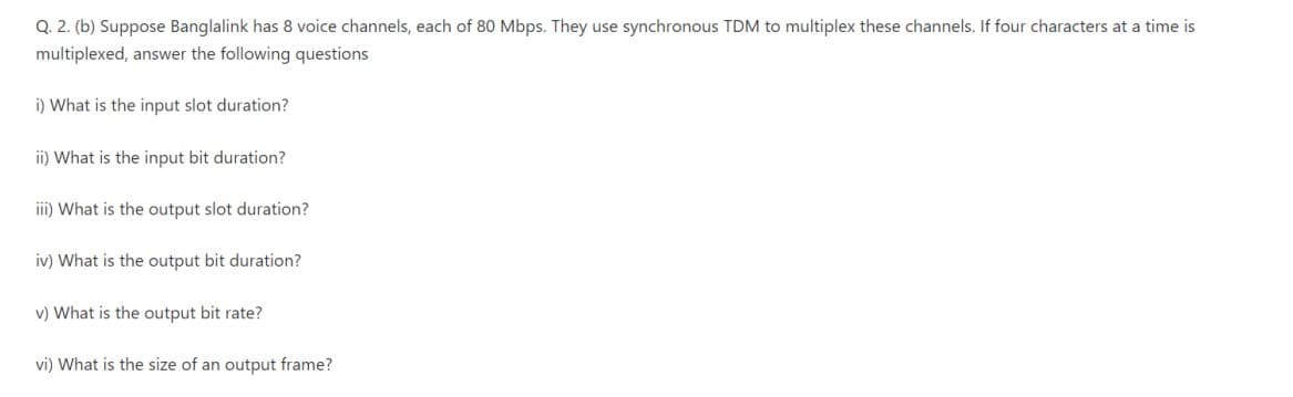 Q. 2. (b) Suppose Banglalink has 8 voice channels, each of 80 Mbps. They use synchronous TDM to multiplex these channels. If four characters at a time is
multiplexed, answer the following questions
i) What is the input slot duration?
ii) What is the input bit duration?
iii) What is the output slot duration?
iv) What is the output bit duration?
v) What is the output bit rate?
vi) What is the size of an output frame?
