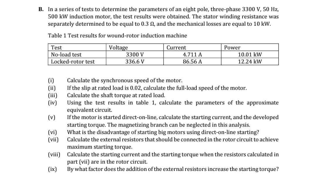 B. In a series of tests to determine the parameters of an eight pole, three-phase 3300 V, 50 Hz,
500 kW induction motor, the test results were obtained. The stator winding resistance was
separately determined to be equal to 0.3 2, and the mechanical losses are equal to 10 kW.
Table 1 Test results for wound-rotor induction machine
Test
Voltage
Current
Power
No-load test
3300 V
4.711 A
10.01 kW
Locked-rotor test
336.6 V
86.56 A
12.24 kW
(i)
Calculate the synchronous speed of the motor.
(ii)
If the slip at rated load is 0.02, calculate the full-load speed of the motor.
Calculate the shaft torque at rated load.
(iii)
(iv)
Using the test results in table 1, calculate the parameters of the approximate
equivalent circuit.
(v)
If the motor is started direct-on-line, calculate the starting current, and the developed
starting torque. The magnetizing branch can be neglected in this analysis.
(vi)
(vii)
What is the disadvantage of starting big motors using direct-on-line starting?
Calculate the external resistors that should be connected in the rotor circuit to achieve
maximum starting torque.
(viii)
Calculate the starting current and the starting torque when the resistors calculated in
part (vii) are in the rotor circuit.
(ix)
By what factor does the addition of the external resistors increase the starting torque?