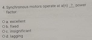 4. Synchronous motors operate at a(n) 2 power
factor.
O a. excellent
Ob. fixed
Oc. insignificant
Od. lagging