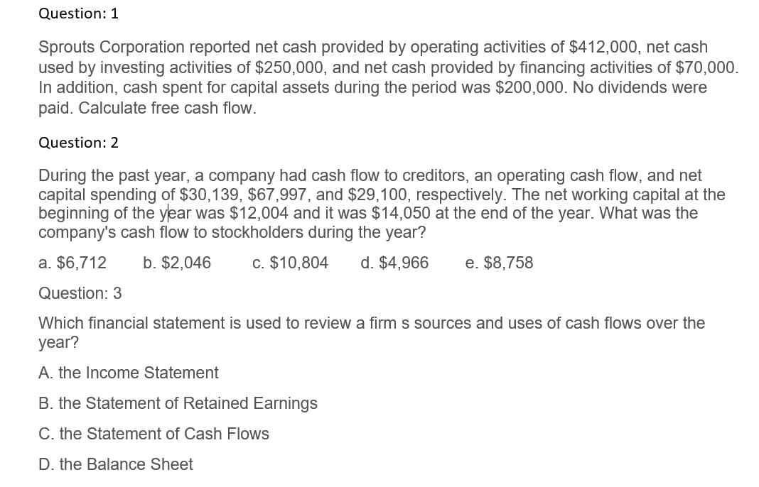 Question: 1
Sprouts Corporation reported net cash provided by operating activities of $412,000, net cash
used by investing activities of $250,000, and net cash provided by financing activities of $70,000.
In addition, cash spent for capital assets during the period was $200,000. No dividends were
paid. Calculate free cash flow.
Question: 2
During the past year, a company had cash flow to creditors, an operating cash flow, and net
capital spending of $30,139, $67,997, and $29,100, respectively. The net working capital at the
beginning of the year was $12,004 and it was $14,050 at the end of the year. What was the
company's cash flow to stockholders during the year?
a. $6,712
Question: 3
b. $2,046
c. $10,804
d. $4,966
e. $8,758
Which financial statement is used to review a firm s sources and uses of cash flows over the
year?
A. the Income Statement
B. the Statement of Retained Earnings
C. the Statement of Cash Flows
D. the Balance Sheet