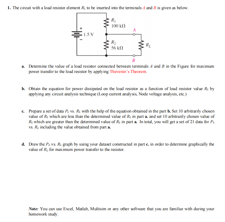 1. The circuit with a load resistor element R1 to be inserted into the terminals A and B is given as below.
R1
100 kN
A
1.5 V
R2
56 kN
RL
B
a. Determine the value of a load resistor connected between terminals A and B in the Figure for maximum
power transfer to the load resistor by apply ing Thevenin’s Theorem.
b. Obtain the equation for power dissipated on the load resistor as a function of load resistor value R1 by
applying any circuit analysis technique (Loop curent analysis, Node voltage analysis, etc.)
c. Prepare a set of data Pz vs. R1 with the help of the equation obtained in the part b. Set 10 arbitrarily chosen
value of R. which are less than the determined value of R1 in part a. and set 10 arbitrarily chosen value of
R1 which are greater than the determined value of R1 in part a. In total, you will get a set of 21 data for PL
vs. Rį including the value obtained from part a.
d. Draw the Pi vs. R1 graph by using your dataset constructed in part c. in order to determine graphically the
value of R1 for maximum power transfer to the resistor.
Note: You can use Excel, Matlab, Multisim or any other software that you are familiar with during your
homework study.
