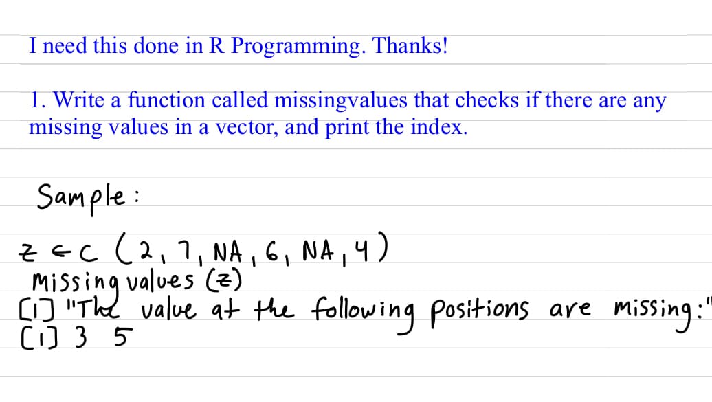 I need this done in R Programming. Thanks!
1. Write a function called missingvalues that checks if there are any
missing values in a vector, and print the index.
Sample:
ZEC (2₁7, NA, 6₁ NA, 4)
[1] "The
Missing values (z)
[1] 35
value at the following positions are missing"