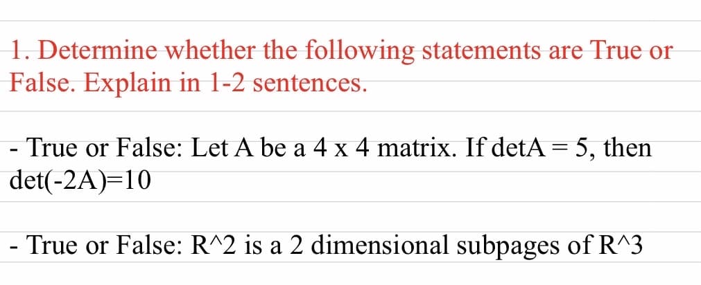1. Determine whether the following statements are True or
False. Explain in 1-2 sentences.
- True or False: Let A be a 4 x 4 matrix. If detA = 5, then
det(-2A)=10
- True or False: R^2 is a 2 dimensional subpages of R^3
