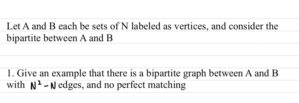 Let A and B each be sets of N labeled as vertices, and consider the
bipartite between A and B
1. Give an example that there is a bipartite graph between A and B
with N2-N edges, and no perfect matching
