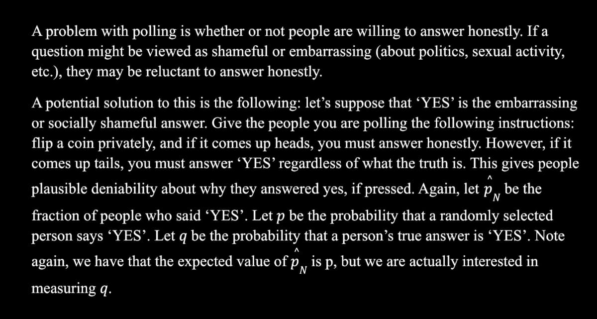 A problem with polling is whether or not people are willing to answer honestly. If a
question might be viewed as shameful or embarrassing (about politics, sexual activity,
etc.), they may be reluctant to answer honestly.
A potential solution to this is the following: let's suppose that YES' is the embarrassing
or socially shameful answer. Give the people you are polling the following instructions:
flip a coin privately, and if it comes up heads, you must answer honestly. However, if it
comes up tails, you must answer 'YES’ regardless of what the truth is. This gives people
л
plausible deniability about why they answered yes, if pressed. Again, let
PN
be the
fraction of people who said 'YES’. Let p be the probability that a randomly selected
person says YES’. Let q be the probability that a person's true answer is 'YES'. Note
л
again, we have that the expected value of p,, is p, but we are actually interested in
N
measuring q.
