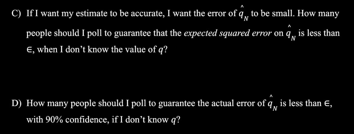 C) IfI want my estimate to be accurate, I want the error of q, to be small. How many
N
people should I poll to guarantee that the expected squared error on q, is less than
E, when I don't know the value of q?
D) How many people should I poll to guarantee the actual error of q, is less than E,
N
with 90% confidence, if I don't know q?
