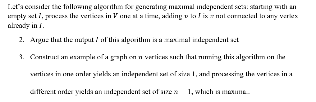 Let's consider the following algorithm for generating maximal independent sets: starting with an
empty set I, process the vertices in V one at a time, adding v to I is v not connected to any vertex
already in I.
2. Argue that the output I of this algorithm is a maximal independent set
3. Construct an example of a graph on n vertices such that running this algorithm on the
vertices in one order yields an independent set of size 1, and processing the vertices in a
different order yields an independent set of size n – 1, which is maximal.
