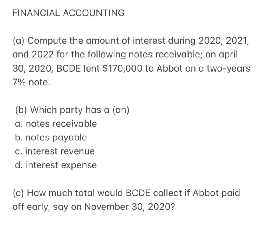 FINANCIAL ACCOUNTING
(a) Compute the amount of interest during 2020, 2021,
and 2022 for the following notes receivable; on april
30, 2020, BCDE lent $170,000 to Abbot on a two-years
7% note.
(b) Which party has a (an)
a. notes receivable
b. notes payable
c. interest revenue
d. interest expense
(c) How much total would BCDE collect if Abbot paid
off early, say on November 30, 2020?
