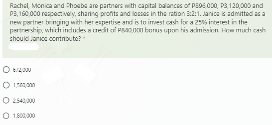 Rachel, Monica and Phoebe are partners with capital balances of P896,000, P3,120,000 and
P3,160,000 respectively, sharing profits and losses in the ration 3:2:1. Janice is admitted as a
new partner bringing with her expertise and is to invest cash for a 25% interest in the
partnership, which includes a credit of P840,000 bonus upon his admission. How much cash
should Janice contribute? *
672,000
O 1,560,000
O 2,540,000
O 1,800,000
