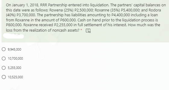On January 1, 2018, RRR Partnership entered into liquidation. The partners' capital balances on
this date were as follows: Rowena (25%) P2,500,000; Roxanne (35%) P5,400,000; and Rodora
(40%) P3,700,000. The partnership has liabilities amounting to P4,400,000 including a loan
from Roxanne in the amount of P600,000. Cash on hand prior to the liquidation process is
P800,000. Roxanne received P2,255,000 in full settlement of his interest. How much was the
loss from the realization of noncash assets? *
O 9,945,000
O 10,700,000
O 5,255,000
O 10,525,000
