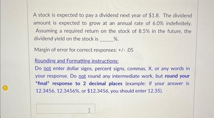 A stock is expected to pay a dividend next year of $1.8. The dividend
amount is expected to grow at an annual rate of 6.0% indefinitely.
Assuming a required return on the stock of 8.5% in the future, the
dividend yield on the stock is__________%.
Margin of error for correct responses: +/- .05
Rounding and Formatting instructions:
Do not enter dollar signs, percent signs, commas, X, or any words in
your response. Do not round any intermediate work, but round your
*final response to 2 decimal places (example: if your answer is
12.3456, 12.3456%, or $12.3456, you should enter 12.35).