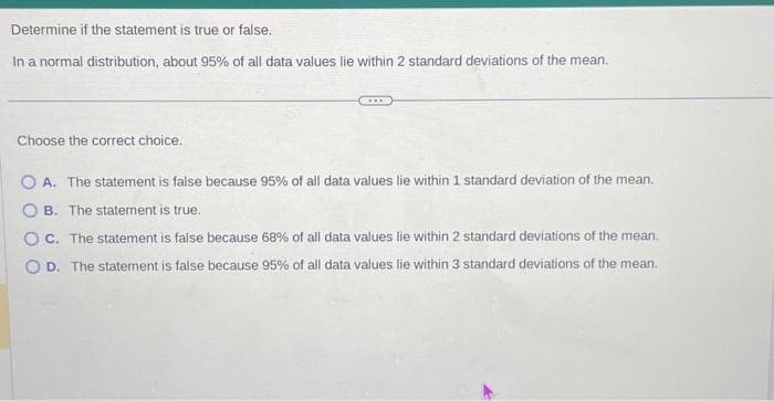 Determine if the statement is true or false.
In a normal distribution, about 95% of all data values lie within 2 standard deviations of the mean.
Choose the correct choice.
OA. The statement is false because 95% of all data values lie within 1 standard deviation of the mean.
OB. The statement is true.
OC. The statement is false because 68% of all data values lie within 2 standard deviations of the mean.
OD. The statement is false because 95% of all data values lie within 3 standard deviations of the mean.