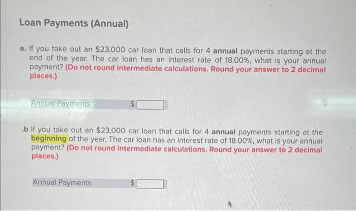 Loan Payments (Annual)
a. If you take out an $23,000 car loan that calls for 4 annual payments starting at the
end of the year. The car loan has an interest rate of 18.00 %, what is your annual
payment? (Do not round intermediate calculations. Round your answer to 2 decimal
places.)
Annual Payments
.b If you take out an $23,000 car loan that calls for 4 annual payments starting at the
beginning of the year. The car loan has an interest rate of 18.00%, what is your annual
payment? (Do not round intermediate calculations. Round your answer to 2 decimal
places.)
Annual Payments