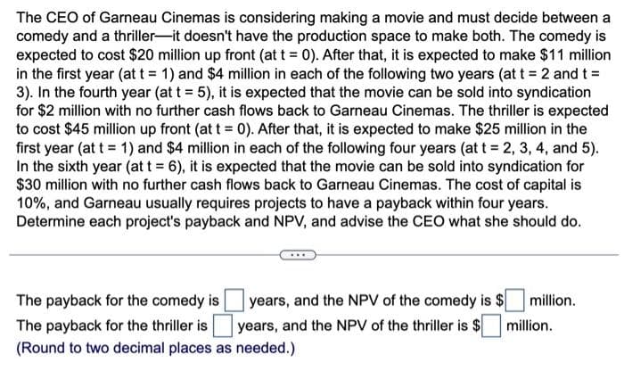 The CEO of Garneau Cinemas is considering making a movie and must decide between a
comedy and a thriller-it doesn't have the production space to make both. The comedy is
expected to cost $20 million up front (at t = 0). After that, it is expected to make $11 million
in the first year (at t = 1) and $4 million in each of the following two years (at t = 2 and t =
3). In the fourth year (at t = 5), it is expected that the movie can be sold into syndication
for $2 million with no further cash flows back to Garneau Cinemas. The thriller is expected
to cost $45 million up front (at t = 0). After that, it is expected to make $25 million in the
first year (at t = 1) and $4 million in each of the following four years (at t = 2, 3, 4, and 5).
In the sixth year (at t = 6), it is expected that the movie can be sold into syndication for
$30 million with no further cash flows back to Garneau Cinemas. The cost of capital is
10%, and Garneau usually requires projects to have a payback within four years.
Determine each project's payback and NPV, and advise the CEO what she should do.
years, and the NPV of the comedy is $
years, and the NPV of the thriller is $
The payback for the comedy is
The payback for the thriller is
(Round to two decimal places as needed.)
million.
million.