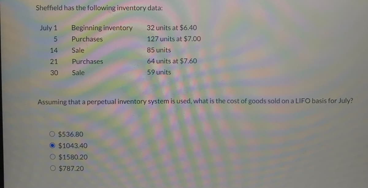 Sheffield has the following inventory data:
July 1
Beginning inventory
32 units at $640
Purchases
127 units at $7.00
14
Sale
85 units
21
Purchases
64 units at $7.60
30
Sale
59 units
Assuming that a perpetual inventory system is used, what is the cost of goods sold on a LIFO basis for July?
O $536.80
O $1043.40
O $1580.20
O $787.20
