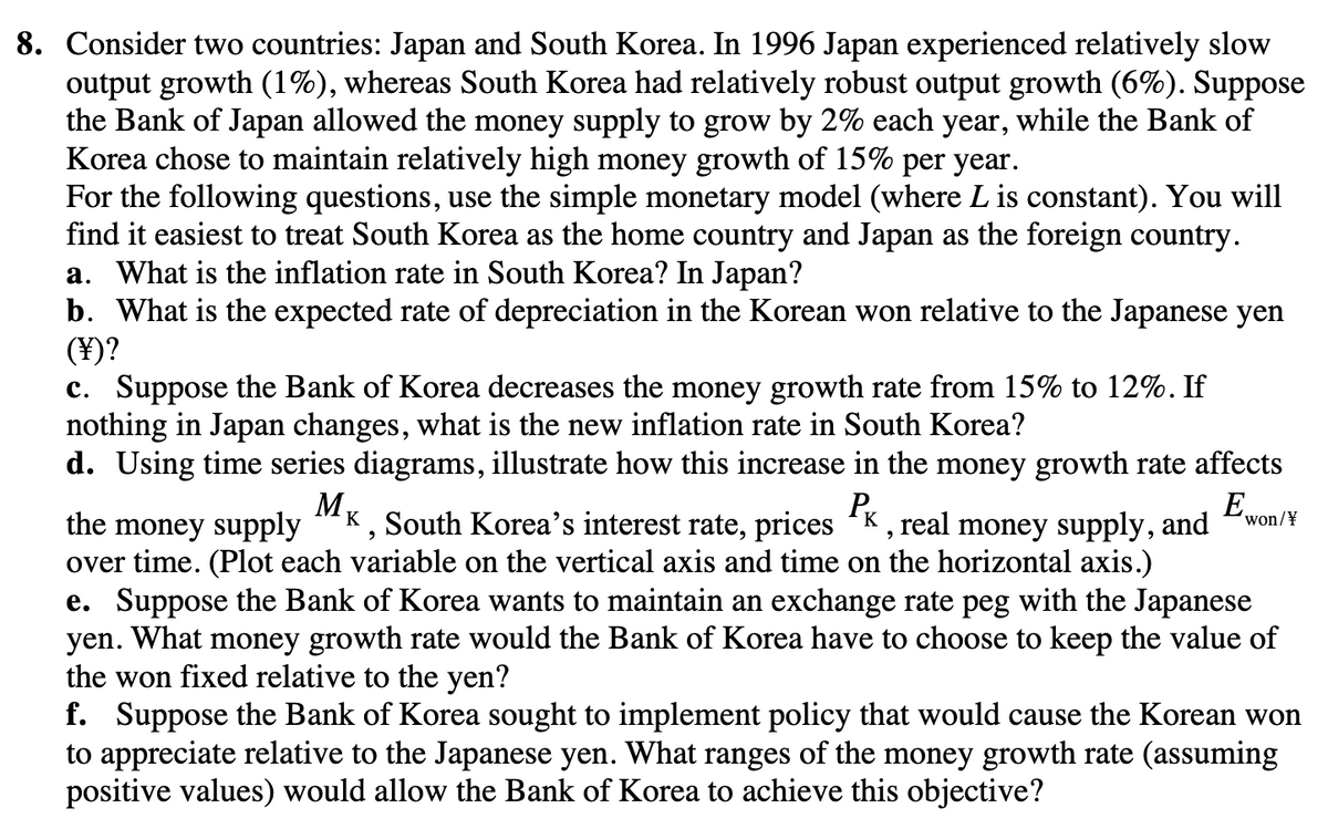 8. Consider two countries: Japan and South Korea. In 1996 Japan experienced relatively slow
output growth (1%), whereas South Korea had relatively robust output growth (6%). Suppose
the Bank of Japan allowed the money supply to grow by 2% each year, while the Bank of
Korea chose to maintain relatively high money growth of 15% per year.
For the following questions, use the simple monetary model (where L is constant). You will
find it easiest to treat South Korea as the home country and Japan as the foreign country.
a. What is the inflation rate in South Korea? In Japan?
b. What is the expected rate of depreciation in the Korean won relative to the Japanese yen
(¥)?
c. Suppose the Bank of Korea decreases the money growth rate from 15% to 12%. If
nothing in Japan changes, what is the new inflation rate in South Korea?
d. Using time series diagrams, illustrate how this increase in the money growth rate affects
M
PK
the money supply K, South Korea's interest rate, prices K, real money supply, and
over time. (Plot each variable on the vertical axis and time on the horizontal axis.)
Ε.
won/¥
e. Suppose the Bank of Korea wants to maintain an exchange rate peg with the Japanese
yen. What money growth rate would the Bank of Korea have to choose to keep the value of
the won fixed relative to the yen?
f. Suppose the Bank of Korea sought to implement policy that would cause the Korean won
to appreciate relative to the Japanese yen. What ranges of the money growth rate (assuming
positive values) would allow the Bank of Korea to achieve this objective?
