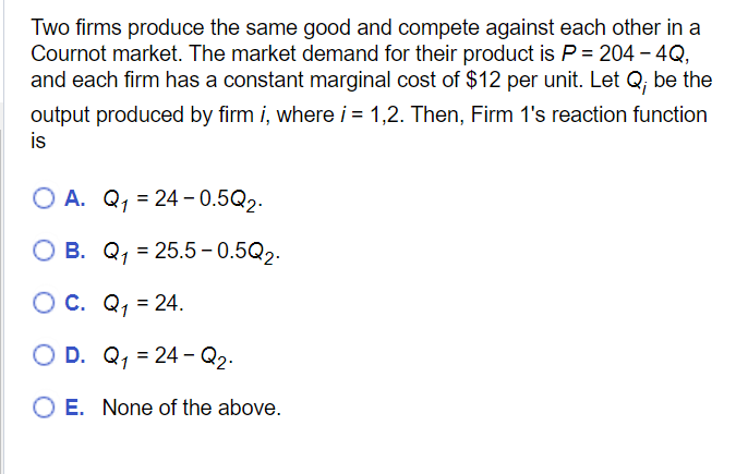Two firms produce the same good and compete against each other in a
Cournot market. The market demand for their product is P = 204 - 4Q,
and each firm has a constant marginal cost of $12 per unit. Let Q; be the
output produced by firm i, where i = 1,2. Then, Firm 1's reaction function
is
OA. Q₁ 24-0.5Q₂.
=
B. Q₁ = 25.5-0.5Q₂.
OC.
Q₁ = 24.
O D.
Q₁ = 24 - Q₂.
O E. None of the above.