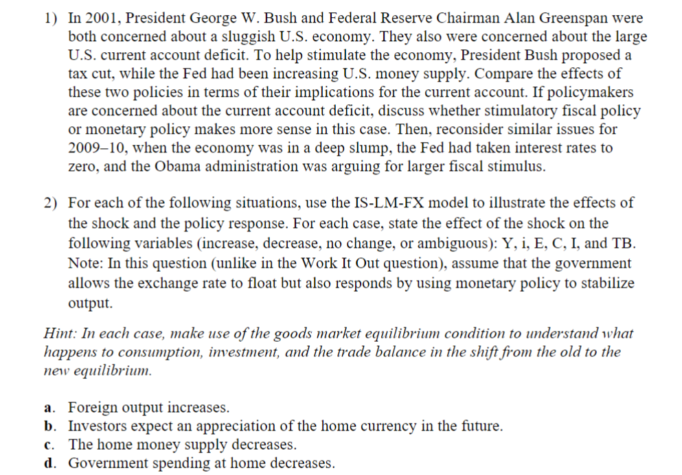 1) In 2001, President George W. Bush and Federal Reserve Chairman Alan Greenspan were
both concerned about a sluggish U.S. economy. They also were concerned about the large
U.S. current account deficit. To help stimulate the economy, President Bush proposed a
tax cut, while the Fed had been increasing U.S. money supply. Compare the effects of
these two policies in terms of their implications for the current account. If policymakers
are concerned about the current account deficit, discuss whether stimulatory fiscal policy
or monetary policy makes more sense in this case. Then, reconsider similar issues for
2009-10, when the economy was in a deep slump, the Fed had taken interest rates to
zero, and the Obama administration was arguing for larger fiscal stimulus.
2) For each of the following situations, use the IS-LM-FX model to illustrate the effects of
the shock and the policy response. For each case, state the effect of the shock on the
following variables (increase, decrease, no change, or ambiguous): Y, i, E, C, I, and TB.
Note: In this question (unlike in the Work It Out question), assume that the government
allows the exchange rate to float but also responds by using monetary policy to stabilize
output.
Hint: In each case, make use of the goods market equilibrium condition to understand what
happens to consumption, investment, and the trade balance in the shift from the old to the
new equilibrium.
a. Foreign output increases.
b. Investors expect an appreciation of the home currency in the future.
c. The home money supply decreases.
d. Government spending at home decreases.