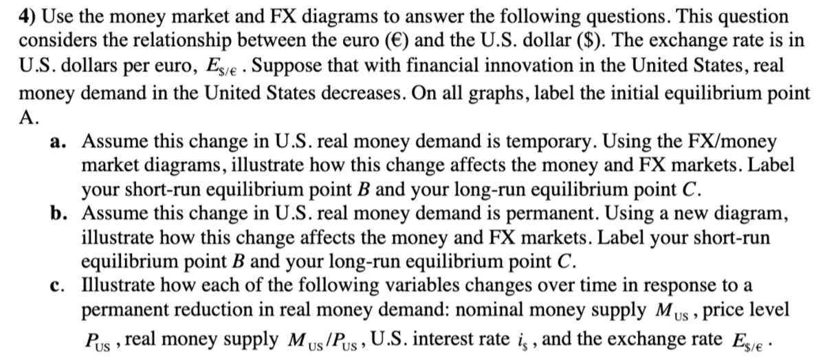 4) Use the money market and FX diagrams to answer the following questions. This question
considers the relationship between the euro (€) and the U.S. dollar ($). The exchange rate is in
U.S. dollars per euro, Es/e. Suppose that with financial innovation in the United States, real
money demand in the United States decreases. On all graphs, label the initial equilibrium point
A.
a. Assume this change in U.S. real money demand is temporary. Using the FX/money
market diagrams, illustrate how this change affects the money and FX markets. Label
your short-run equilibrium point B and your long-run equilibrium point C.
b. Assume this change in U.S. real money demand is permanent. Using a new diagram,
illustrate how this change affects the money and FX markets. Label your short-run
equilibrium point B and your long-run equilibrium point C.
c. Illustrate how each of the following variables changes over time in response to a
permanent reduction in real money demand: nominal money supply Mus, price level
Pus, real money supply M US/PUS, U.S. interest rate is, and the exchange rate Es/e