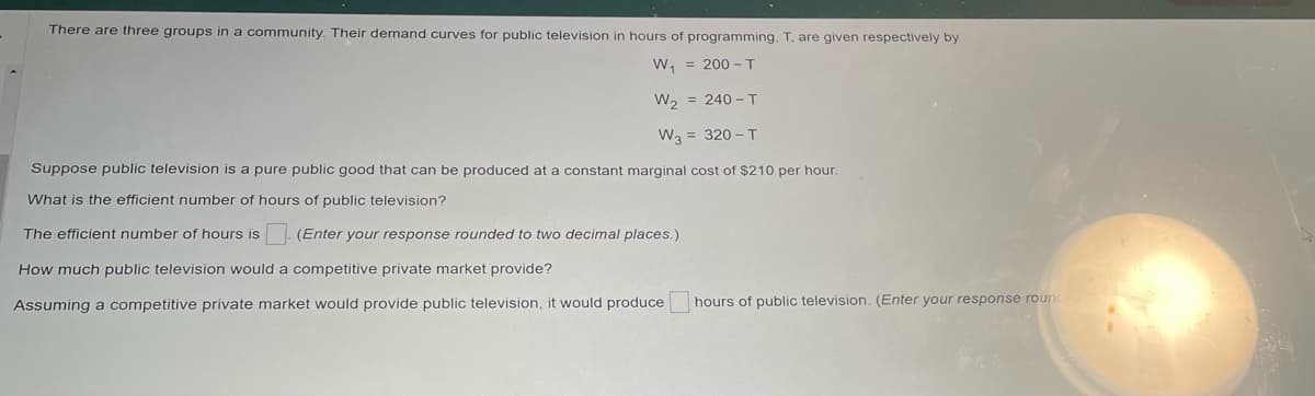 There are three groups in a community. Their demand curves for public television in hours of programming, T, are given respectively by
W₁
= 200 - T
W₂
= 240 - T
W3 = 320 - T
Suppose public television is a pure public good that can be produced at a constant marginal cost of $210 per hour.
What is the efficient number of hours of public television?
The efficient number of hours is (Enter your response rounded to two decimal places.)
How much public television would a competitive private market provide?
Assuming a competitive private market would provide public television, it would produce
hours of public television. (Enter your response rounded
