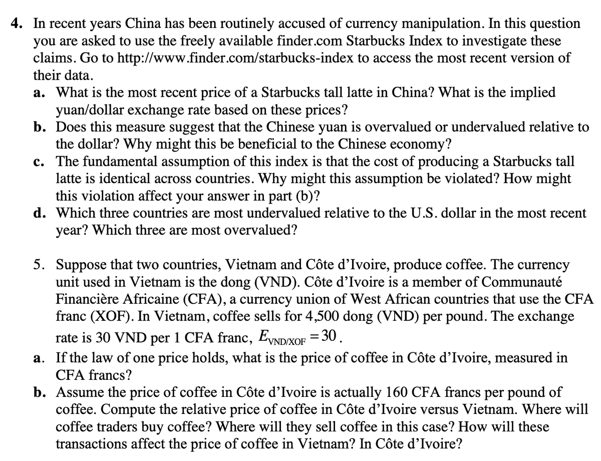 4. In recent years China has been routinely accused of currency manipulation. In this question
you are asked to use the freely available finder.com Starbucks Index to investigate these
claims. Go to http://www.finder.com/starbucks-index to access the most recent version of
their data.
a. What is the most recent price of a Starbucks tall latte in China? What is the implied
yuan/dollar exchange rate based on these prices?
b. Does this measure suggest that the Chinese yuan is overvalued or undervalued relative to
the dollar? Why might this be beneficial to the Chinese economy?
c. The fundamental assumption of this index is that the cost of producing a Starbucks tall
latte is identical across countries. Why might this assumption be violated? How might
this violation affect your answer in part (b)?
d. Which three countries are most undervalued relative to the U.S. dollar in the most recent
year? Which three are most overvalued?
5. Suppose that two countries, Vietnam and Côte d'Ivoire, produce coffee. The currency
unit used in Vietnam is the dong (VND). Côte d'Ivoire is a member of Communauté
Financière Africaine (CFA), a currency union of West African countries that use the CFA
franc (XOF). In Vietnam, coffee sells for 4,500 dong (VND) per pound. The exchange
rate is 30 VND per 1 CFA franc, EVND/XOF = 30.
a. If the law of one price holds, what is the price of coffee in Côte d'Ivoire, measured in
CFA francs?
b. Assume the price of coffee in Côte d'Ivoire is actually 160 CFA francs per pound of
coffee. Compute the relative price of coffee in Côte d'Ivoire versus Vietnam. Where will
coffee traders buy coffee? Where will they sell coffee in this case? How will these
transactions affect the price of coffee in Vietnam? In Côte d'Ivoire?
