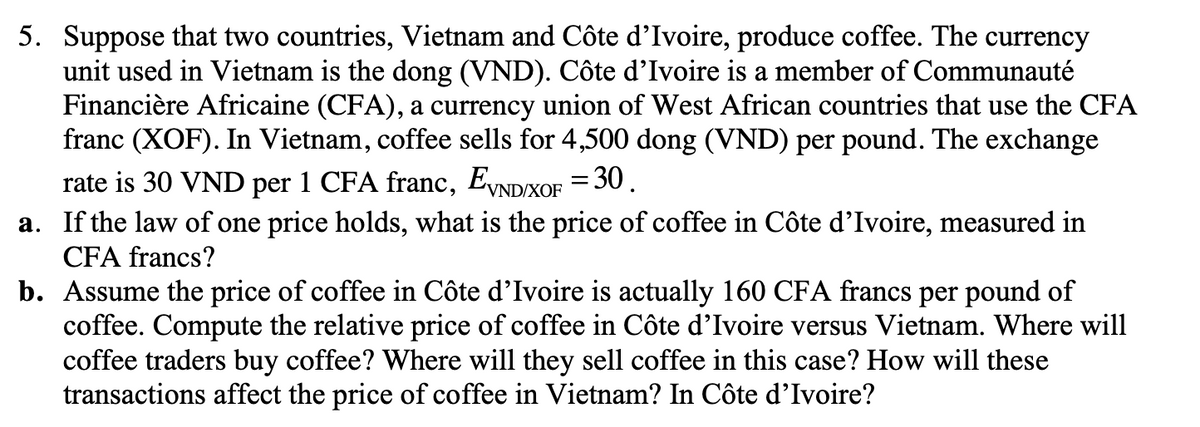 5. Suppose that two countries, Vietnam and Côte d'Ivoire, produce coffee. The currency
unit used in Vietnam is the dong (VND). Côte d'Ivoire is a member of Communauté
Financière Africaine (CFA), a currency union of West African countries that use the CFA
franc (XOF). In Vietnam, coffee sells for 4,500 dong (VND) per pound. The exchange
rate is 30 VND per 1 CFA franc, EVND/XOF = 30.
a. If the law of one price holds, what is the price of coffee in Côte d'Ivoire, measured in
CFA francs?
b. Assume the price of coffee in Côte d'Ivoire is actually 160 CFA francs per pound of
coffee. Compute the relative price of coffee in Côte d'Ivoire versus Vietnam. Where will
coffee traders buy coffee? Where will they sell coffee in this case? How will these
transactions affect the price of coffee in Vietnam? In Côte d'Ivoire?