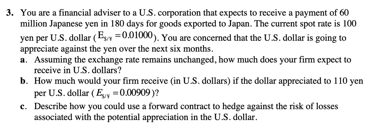 3. You are a financial adviser to a U.S. corporation that expects to receive a payment of 60
million Japanese yen in 180 days for goods exported to Japan. The current spot rate is 100
yen per U.S. dollar (ES/Y = 0.01000). You are concerned that the U.S. dollar is going to
appreciate against the yen over the next six months.
a. Assuming the exchange rate remains unchanged, how much does your firm expect to
receive in U.S. dollars?
b. How much would your firm receive (in U.S. dollars) if the dollar appreciated to 110 yen
per U.S. dollar (Es/¥ = 0.00909)?
c. Describe how you could use a forward contract to hedge against the risk of losses
associated with the potential appreciation in the U.S. dollar.