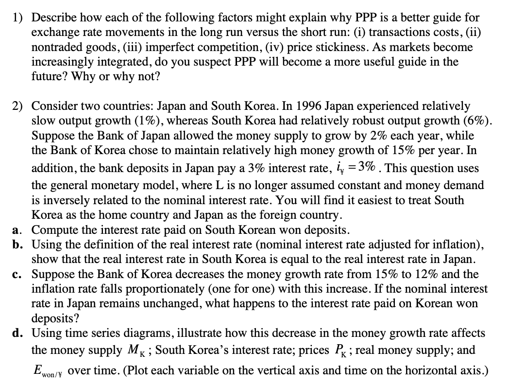 1) Describe how each of the following factors might explain why PPP is a better guide for
exchange rate movements in the long run versus the short run: (i) transactions costs, (ii)
nontraded goods, (iii) imperfect competition, (iv) price stickiness. As markets become
increasingly integrated, do you suspect PPP will become a more useful guide in the
future? Why or why not?
2) Consider two countries: Japan and South Korea. In 1996 Japan experienced relatively
slow output growth (1%), whereas South Korea had relatively robust output growth (6%).
Suppose the Bank of Japan allowed the money supply to grow by 2% each year, while
the Bank of Korea chose to maintain relatively high money growth of 15% per year. In
addition, the bank deposits in Japan pay a 3% interest rate, i = 3%. This question uses
the general monetary model, where L is no longer assumed constant and money demand
is inversely related to the nominal interest rate. You will find it easiest to treat South
Korea as the home country and Japan as the foreign country.
a. Compute the interest rate paid on South Korean won deposits.
b. Using the definition of the real interest rate (nominal interest rate adjusted for inflation),
show that the real interest rate in South Korea is equal to the real interest rate in Japan.
c. Suppose the Bank of Korea decreases the money growth rate from 15% to 12% and the
inflation rate falls proportionately (one for one) with this increase. If the nominal interest
rate in Japan remains unchanged, what happens to the interest rate paid on Korean won
deposits?
d. Using time series diagrams, illustrate how this decrease in the money growth rate affects
the money supply MK; South Korea's interest rate; prices P✓ ; real money supply; and
Ewon/ over time. (Plot each variable on the vertical axis and time on the horizontal axis.)