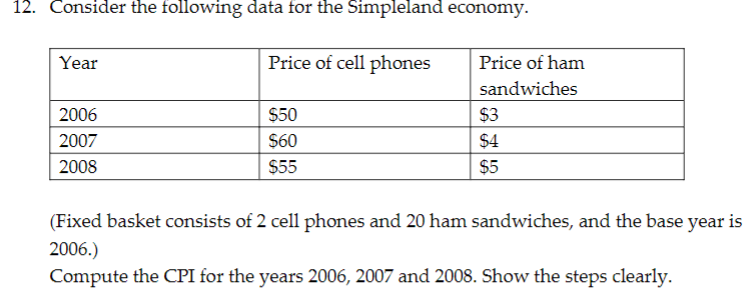 12. Consider the following data for the Simpleland economy.
Year
Price of cell phones
Price of ham
sandwiches
2006
$50
$3
2007
$60
$4
2008
$55
$5
(Fixed basket consists of 2 cell phones and 20 ham sandwiches, and the base year is
2006.)
Compute the CPI for the years 2006, 2007 and 2008. Show the steps clearly.