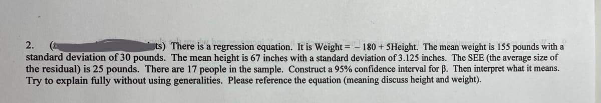 2.
=
ts) There is a regression equation. It is Weight 180 + 5Height. The mean weight is 155 pounds with a
standard deviation of 30 pounds. The mean height is 67 inches with a standard deviation of 3.125 inches. The SEE (the average size of
the residual) is 25 pounds. There are 17 people in the sample. Construct a 95% confidence interval for ẞ. Then interpret what it means.
Try to explain fully without using generalities. Please reference the equation (meaning discuss height and weight).