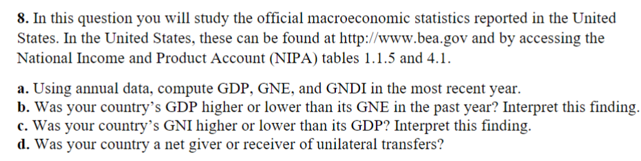 8. In this question you will study the official macroeconomic statistics reported in the United
States. In the United States, these can be found at http://www.bea.gov and by accessing the
National Income and Product Account (NIPA) tables 1.1.5 and 4.1.
a. Using annual data, compute GDP, GNE, and GNDI in the most recent year.
b. Was your country's GDP higher or lower than its GNE in the past year? Interpret this finding.
c. Was your country's GNI higher or lower than its GDP? Interpret this finding.
d. Was your country a net giver or receiver of unilateral transfers?