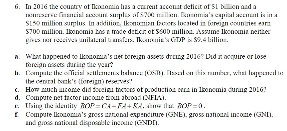 6. In 2016 the country of Ikonomia has a current account deficit of $1 billion and a
nonreserve financial account surplus of $700 million. Ikonomia's capital account is in a
$150 million surplus. In addition, Ikonomian factors located in foreign countries earn
$700 million. Ikonomia has a trade deficit of $600 million. Assume Ikonomia neither
gives nor receives unilateral transfers. Ikonomia's GDP is $9.4 billion.
a. What happened to Ikonomia's net foreign assets during 2016? Did it acquire or lose
foreign assets during the year?
b. Compute the official settlements balance (OSB). Based on this number, what happened to
the central bank's (foreign) reserves?
c. How much income did foreign factors of production earn in Ikonomia during 2016?
d. Compute net factor income from abroad (NFIA).
e. Using the identity BOP=CA+FA+KA, show that BOP = 0.
f. Compute Ikonomia's gross national expenditure (GNE), gross national income (GNI),
and gross national disposable income (GNDI).