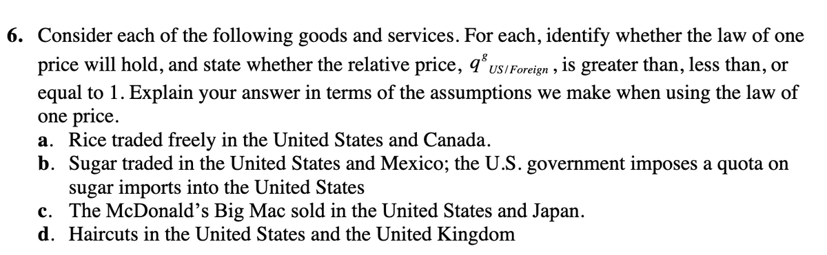 6. Consider each of the following goods and services. For each, identify whether the law of one
price will hold, and state whether the relative price, 93 US/Foreign, is greater than, less than, or
equal to 1. Explain your answer in terms of the assumptions we make when using the law of
one price.
a. Rice traded freely in the United States and Canada.
b. Sugar traded in the United States and Mexico; the U.S. government imposes a quota on
sugar imports into the United States
c. The McDonald's Big Mac sold in the United States and Japan.
d. Haircuts in the United States and the United Kingdom