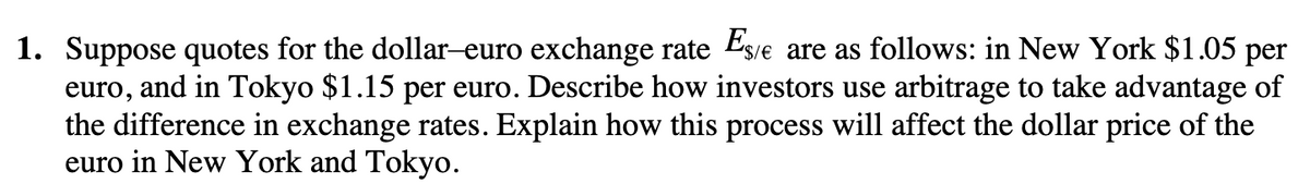 1. Suppose quotes for the dollar-euro exchange rate Es/e are as follows: in New York $1.05 per
euro, and in Tokyo $1.15 per euro. Describe how investors use arbitrage to take advantage of
the difference in exchange rates. Explain how this process will affect the dollar price of the
euro in New York and Tokyo.