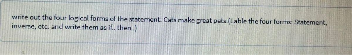 write out the four logical forms of the statement: Cats make great pets.(Lable the four forms: Statement,
inverse, etc. and write them as if.. then..)
