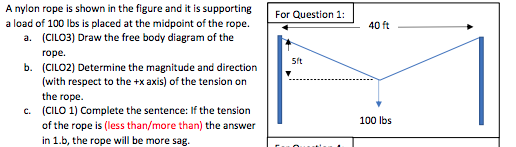 A nylon rope is shown in the figure and it is supporting
a load of 100 lbs is placed at the midpoint of the rope.
a. (CILO3) Draw the free body diagram of the
rope.
b. (CILO2) Determine the magnitude and direction
(with respect to the +x axis) of the tension on
the rope.
c. (CILO 1) Complete the sentence: If the tension
of the rope is (less than/more than) the answer
in 1.b, the rope will be more sag.
For Question 1:
5ft
40 ft
100 lbs