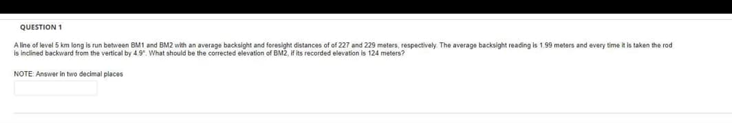 QUESTION 1
A line of level 5 km long is run between BM1 and BM2 with an average backsight and foresight distances of of 227 and 229 meters, respectively. The average backsight reading is 1.99 meters and every time it is taken the rod
is inclined backward from the vertical by 4.9°. What should be the corrected elevation of BM2, if its recorded elevation is 124 meters?
NOTE: Answer in two decimal places