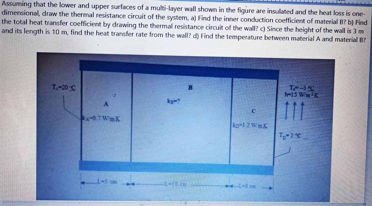 Assuming that the lower and upper surfaces of a multi-layer wall shown in the figure are insulated and the heat loss is one-
dimensional, draw the thermal resistance circuit of the system, a) Find the inner conduction coefficient of material B? b) Find
the total heat transfer coefficient by drawing the thermal resistance circuit of the wall? c) Since the height of the wall is 3 m
and its length is 10 m, find the heat transfer rate from the wall? d) Find the temperature between material A and material B?
T-20 C
B.
h-15 Wm2K
kg-?
0.7 WmK
kp-12 WmK
T-2°C
-5 cm
美 C
4 L-8 cm
