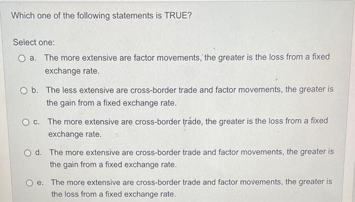 Which one of the following statements is TRUE?
Select one:
O a. The more extensive are factor movements, the greater is the loss from a fixed
exchange rate.
O b. The less extensive are cross-border trade and factor movements, the greater is
the gain from a fixed exchange rate.
O c. The more extensive are cross-border tráde, the greater is the loss from a fixed
exchange rate.
Od. The more extensive are cross-border trade and factor movements, the greater is
the gain from a fixed exchange rate.
Oe. The more extensive are cross-border trade and factor movements, the greater is
the loss from a fixed exchange rate.