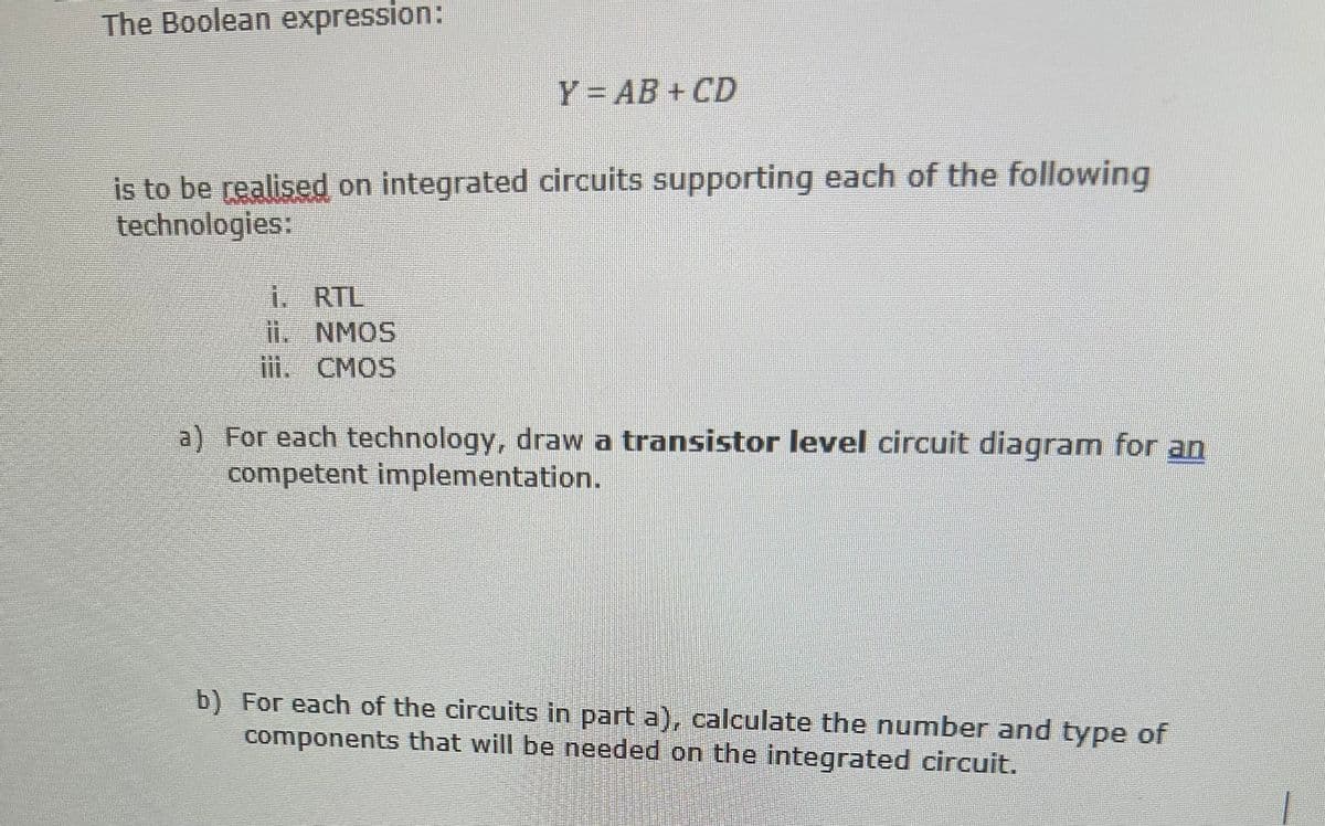 The Boolean expression:
Y = AB+CD
is to be realised on integrated circuits supporting each of the following
technologies:
i.
RTL
ii. NMOS
iii. CMOS
a) For each technology, draw a transistor level circuit diagram for an
competent implementation.
b) For each of the circuits in part a), calculate the number and type of
components that will be needed on the integrated circuit.