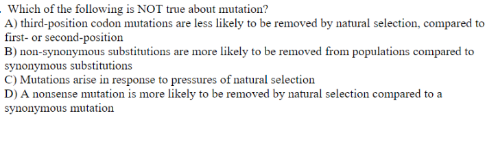Which of the following is NOT true about mutation?
A) third-position codon mutations are less likely to be removed by natural selection, compared to
first- or second-position
B) non-synonymous substitutions are more likely to be removed from populations compared to
synonymous substitutions
C) Mutations arise in response to pressures of natural selection
D) A nonsense mutation is more likely to be removed by natural selection compared to a
synonymous mutation
