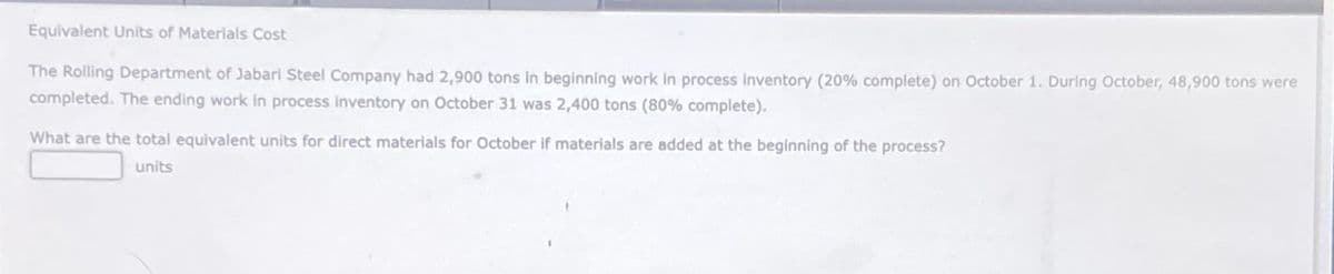 Equivalent Units of Materials Cost
The Rolling Department of Jabari Steel Company had 2,900 tons in beginning work in process inventory (20% complete) on October 1. During October, 48,900 tons were
completed. The ending work in process inventory on October 31 was 2,400 tons (80% complete).
What are the total equivalent units for direct materials for October if materials are added at the beginning of the process?
units